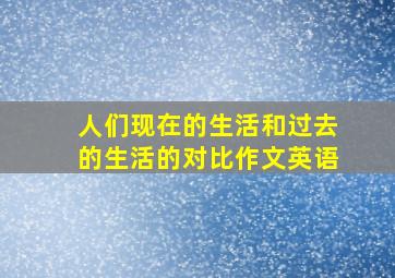 人们现在的生活和过去的生活的对比作文英语