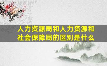 人力资源局和人力资源和社会保障局的区别是什么