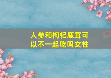 人参和枸杞鹿茸可以不一起吃吗女性