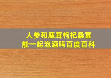 人参和鹿茸枸杞桑葚能一起泡酒吗百度百科