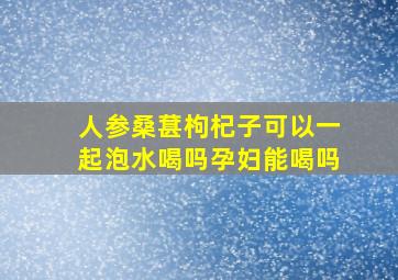 人参桑葚枸杞子可以一起泡水喝吗孕妇能喝吗