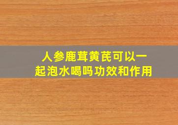 人参鹿茸黄芪可以一起泡水喝吗功效和作用