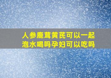 人参鹿茸黄芪可以一起泡水喝吗孕妇可以吃吗