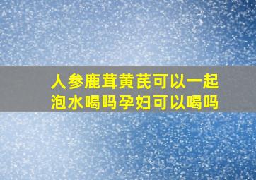 人参鹿茸黄芪可以一起泡水喝吗孕妇可以喝吗