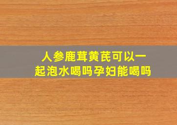 人参鹿茸黄芪可以一起泡水喝吗孕妇能喝吗