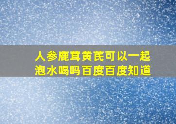 人参鹿茸黄芪可以一起泡水喝吗百度百度知道