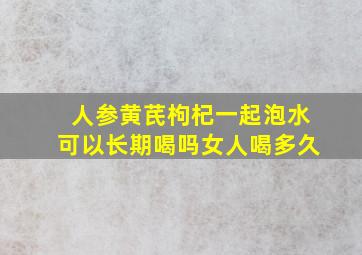 人参黄芪枸杞一起泡水可以长期喝吗女人喝多久