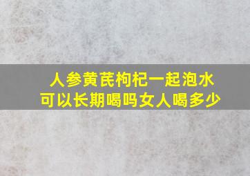 人参黄芪枸杞一起泡水可以长期喝吗女人喝多少