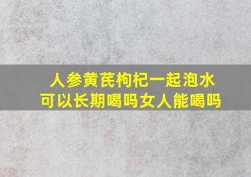 人参黄芪枸杞一起泡水可以长期喝吗女人能喝吗