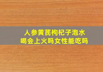 人参黄芪枸杞子泡水喝会上火吗女性能吃吗