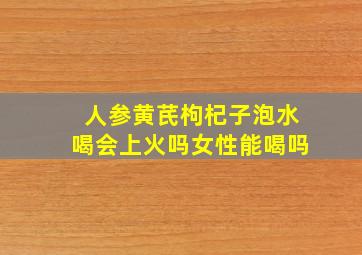 人参黄芪枸杞子泡水喝会上火吗女性能喝吗