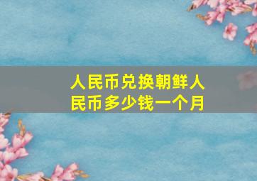 人民币兑换朝鲜人民币多少钱一个月