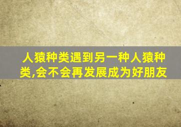 人猿种类遇到另一种人猿种类,会不会再发展成为好朋友