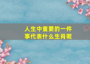 人生中重要的一件事代表什么生肖呢