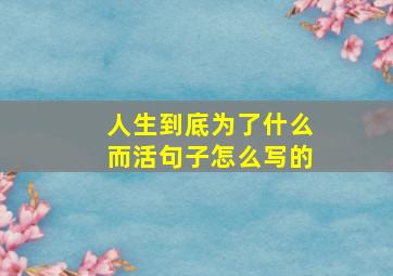 人生到底为了什么而活句子怎么写的