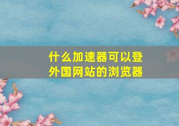 什么加速器可以登外国网站的浏览器