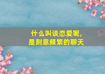 什么叫谈恋爱呢,是刻意频繁的聊天