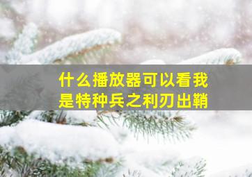 什么播放器可以看我是特种兵之利刃出鞘