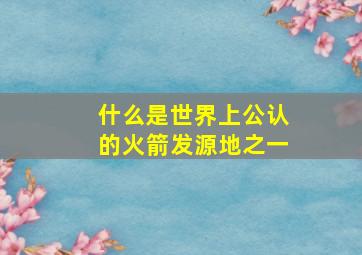 什么是世界上公认的火箭发源地之一