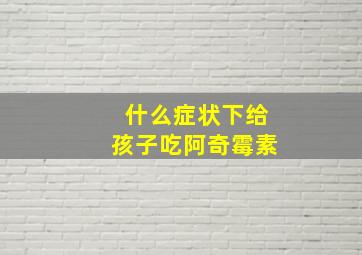 什么症状下给孩子吃阿奇霉素