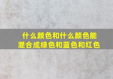 什么颜色和什么颜色能混合成绿色和蓝色和红色