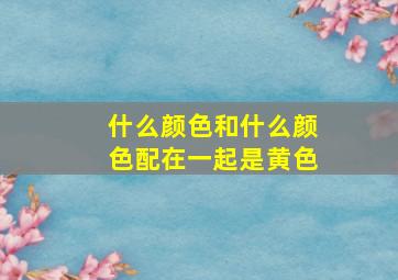 什么颜色和什么颜色配在一起是黄色