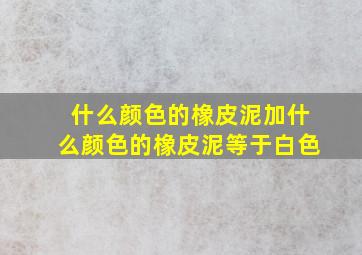 什么颜色的橡皮泥加什么颜色的橡皮泥等于白色