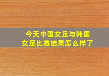 今天中国女足与韩国女足比赛结果怎么样了