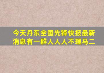 今天丹东全图先锋快报最新消息有一群人人人不理马二