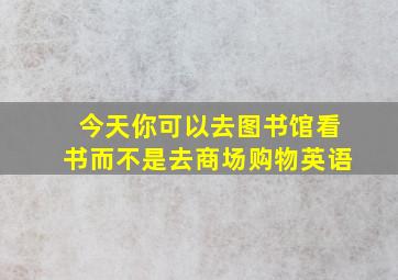 今天你可以去图书馆看书而不是去商场购物英语