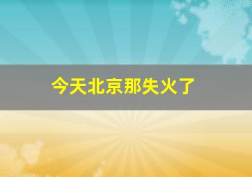 今天北京那失火了