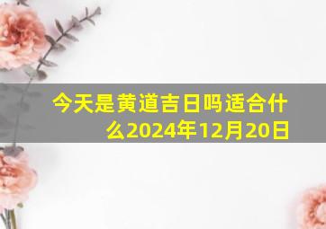 今天是黄道吉日吗适合什么2024年12月20日