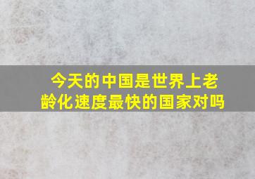 今天的中国是世界上老龄化速度最快的国家对吗