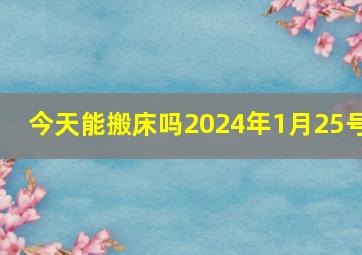 今天能搬床吗2024年1月25号