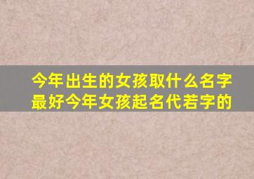 今年出生的女孩取什么名字最好今年女孩起名代若字的