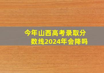 今年山西高考录取分数线2024年会降吗