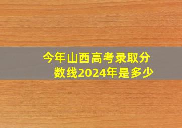 今年山西高考录取分数线2024年是多少