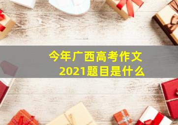 今年广西高考作文2021题目是什么