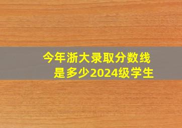 今年浙大录取分数线是多少2024级学生