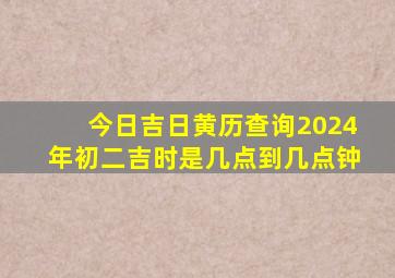 今日吉日黄历查询2024年初二吉时是几点到几点钟