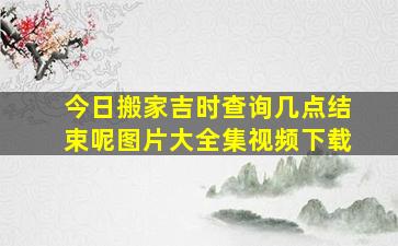 今日搬家吉时查询几点结束呢图片大全集视频下载