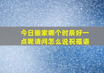 今日搬家哪个时辰好一点呢请问怎么说祝福语