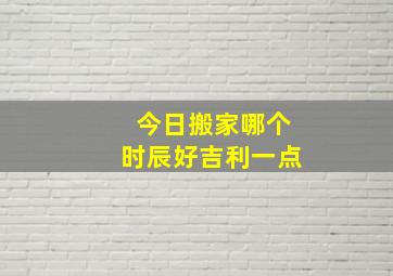 今日搬家哪个时辰好吉利一点