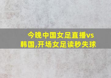 今晚中国女足直播vs韩国,开场女足读秒失球