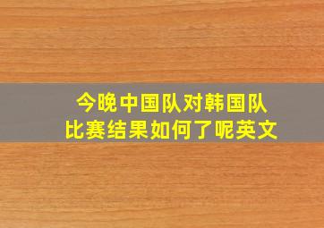 今晚中国队对韩国队比赛结果如何了呢英文