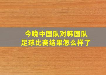 今晚中国队对韩国队足球比赛结果怎么样了