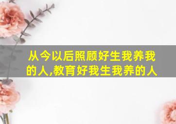 从今以后照顾好生我养我的人,教育好我生我养的人