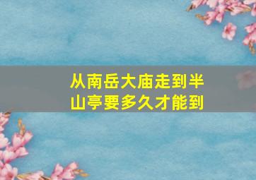 从南岳大庙走到半山亭要多久才能到