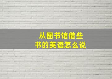 从图书馆借些书的英语怎么说