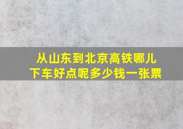 从山东到北京高铁哪儿下车好点呢多少钱一张票